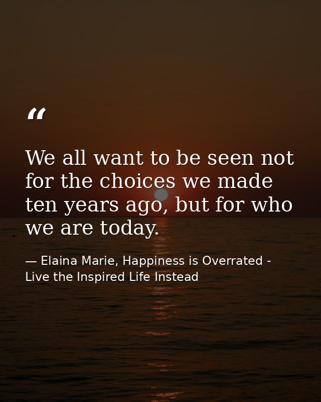 We all want to be seen not for the choices we made ten years ago, but for who we are today. — Elaina Marie, Happiness is Overrated - Live the Inspired Life Instead