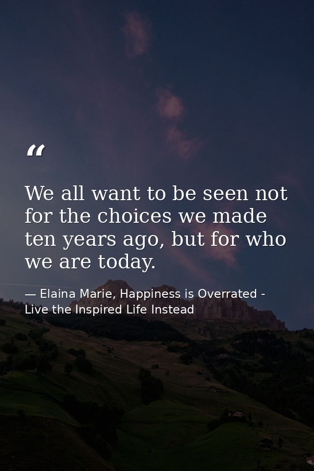 We all want to be seen not for the choices we made ten years ago, but for who we are today. — Elaina Marie, Happiness is Overrated - Live the Inspired Life Instead
