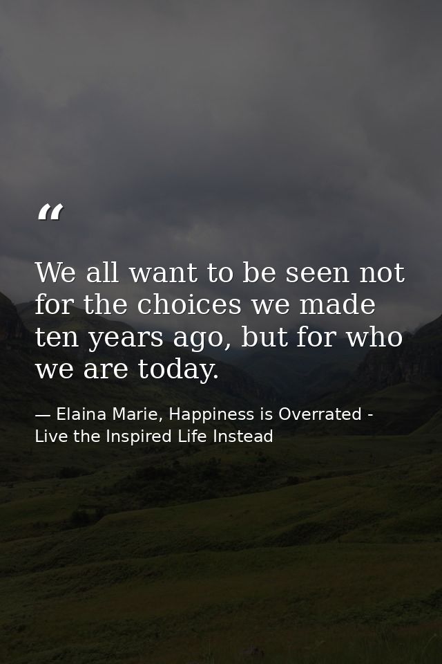 We all want to be seen not for the choices we made ten years ago, but for who we are today. — Elaina Marie, Happiness is Overrated - Live the Inspired Life Instead