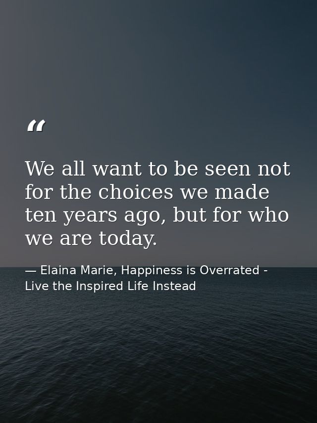 We all want to be seen not for the choices we made ten years ago, but for who we are today. — Elaina Marie, Happiness is Overrated - Live the Inspired Life Instead
