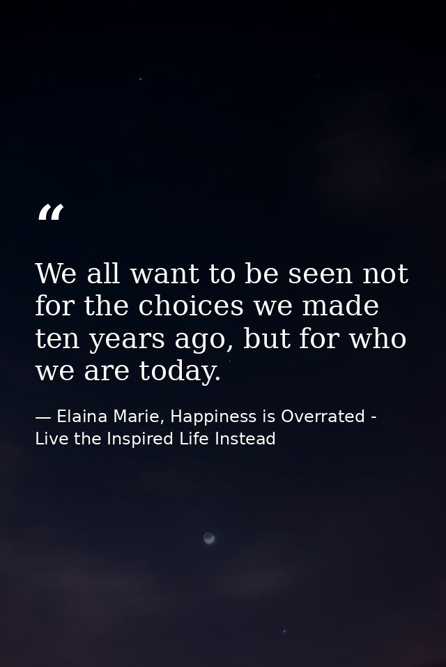 We all want to be seen not for the choices we made ten years ago, but for who we are today. — Elaina Marie, Happiness is Overrated - Live the Inspired Life Instead
