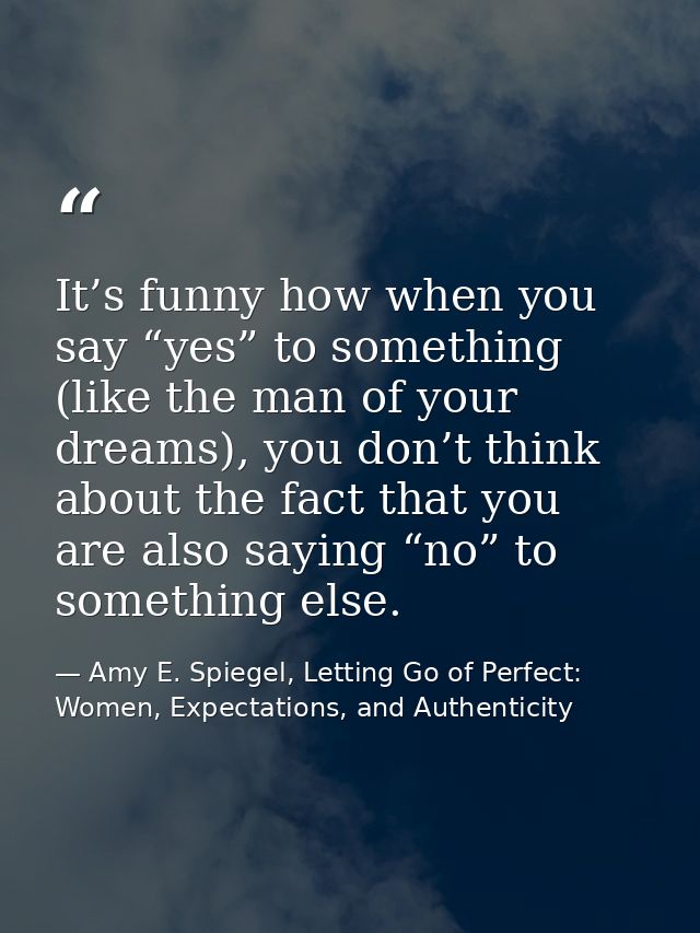 It’s funny how when you say “yes” to something (like the man of your dreams), you don’t think about the fact that you ar — Amy E. Spiegel, Letting Go of Perfect: Women, Expectations, and Authenticity
