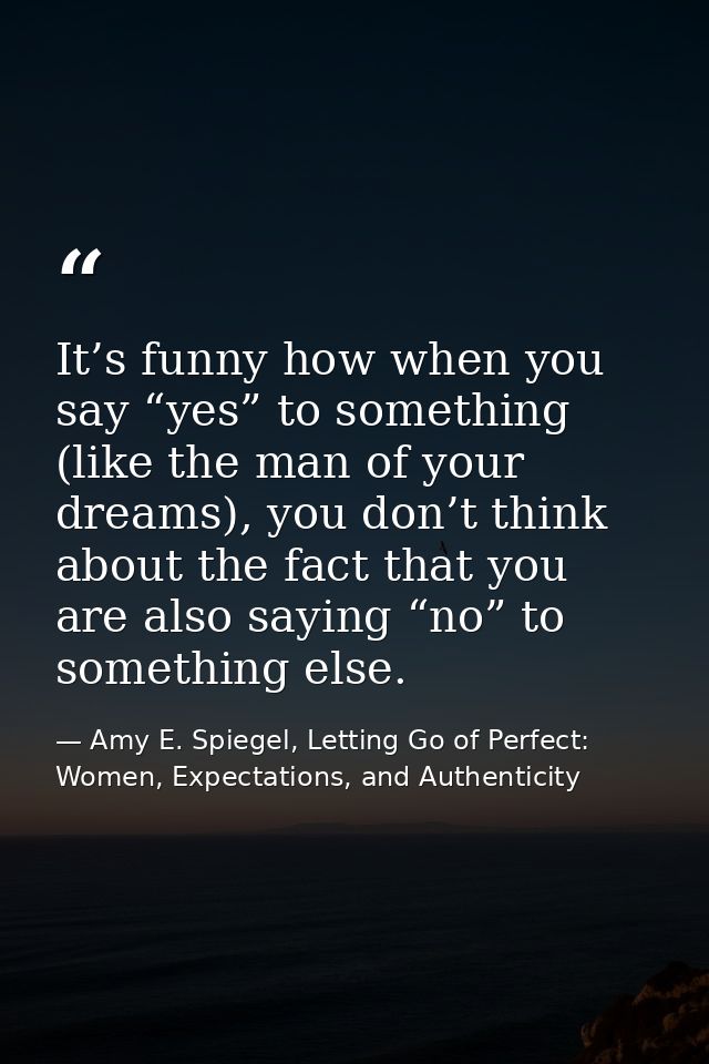 It’s funny how when you say “yes” to something (like the man of your dreams), you don’t think about the fact that you ar — Amy E. Spiegel, Letting Go of Perfect: Women, Expectations, and Authenticity
