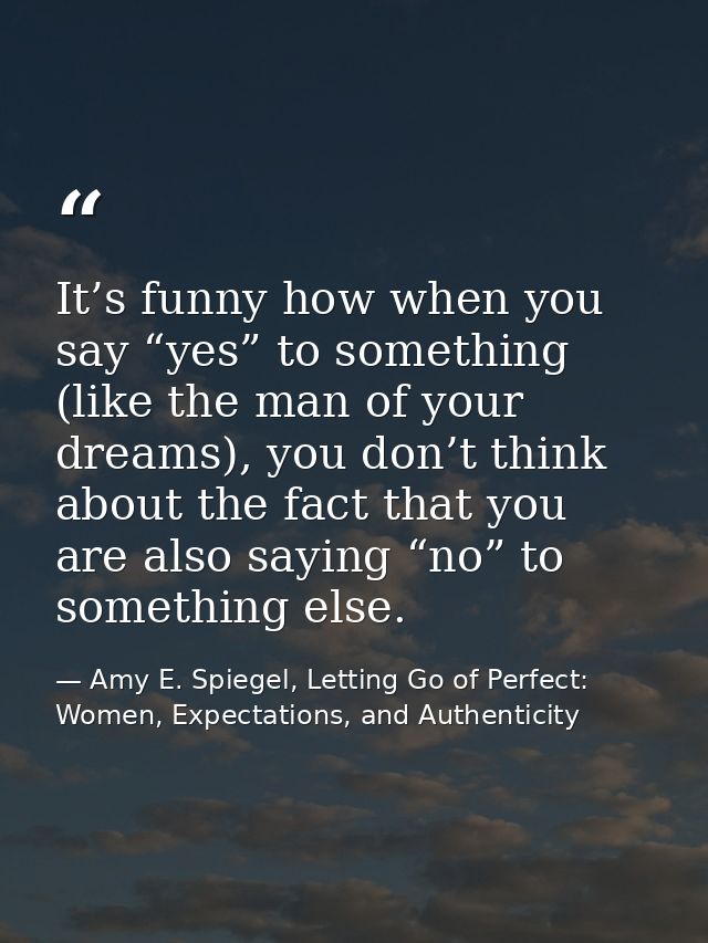 It’s funny how when you say “yes” to something (like the man of your dreams), you don’t think about the fact that you ar — Amy E. Spiegel, Letting Go of Perfect: Women, Expectations, and Authenticity