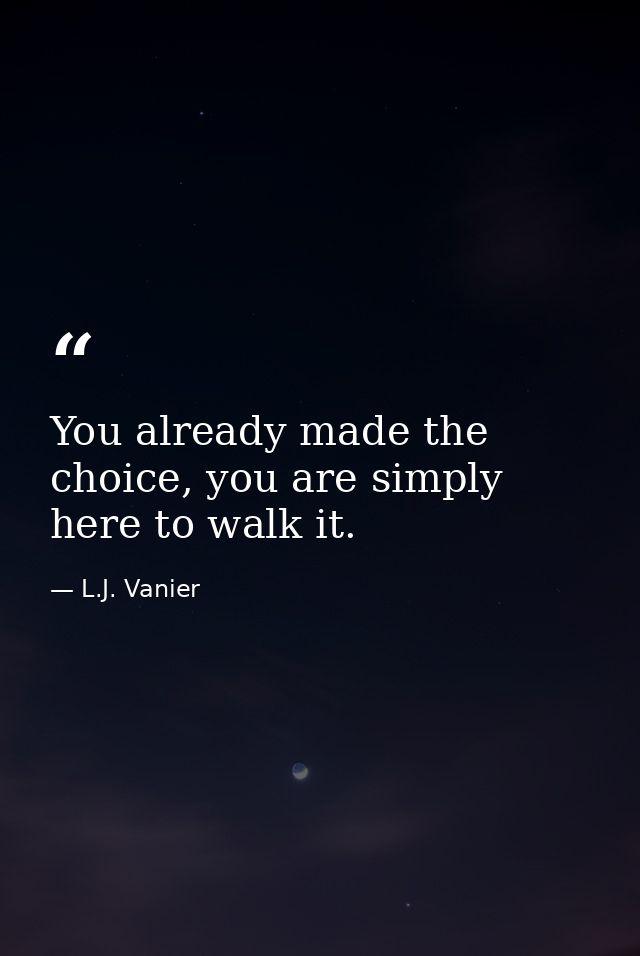 You already made the choice, you are simply here to walk it. — L.J. Vanier