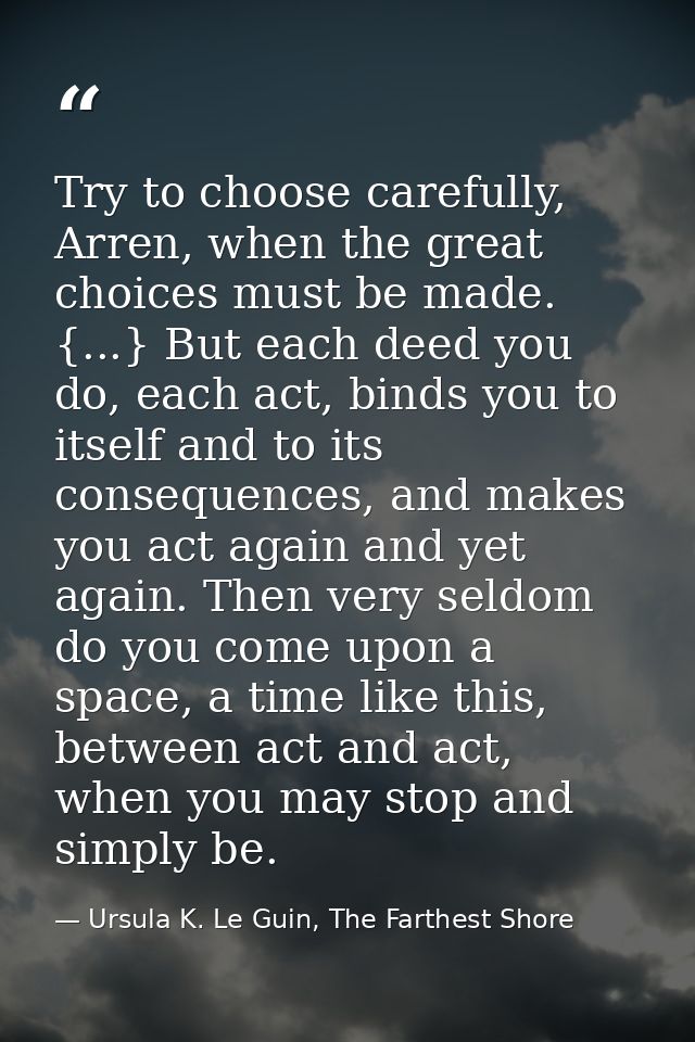 Try to choose carefully, Arren, when the great choices must be made. {...} But each deed you do, each act, binds you to  — Ursula K. Le Guin, The Farthest Shore