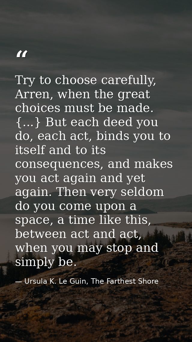 Try to choose carefully, Arren, when the great choices must be made. {...} But each deed you do, each act, binds you to  — Ursula K. Le Guin, The Farthest Shore