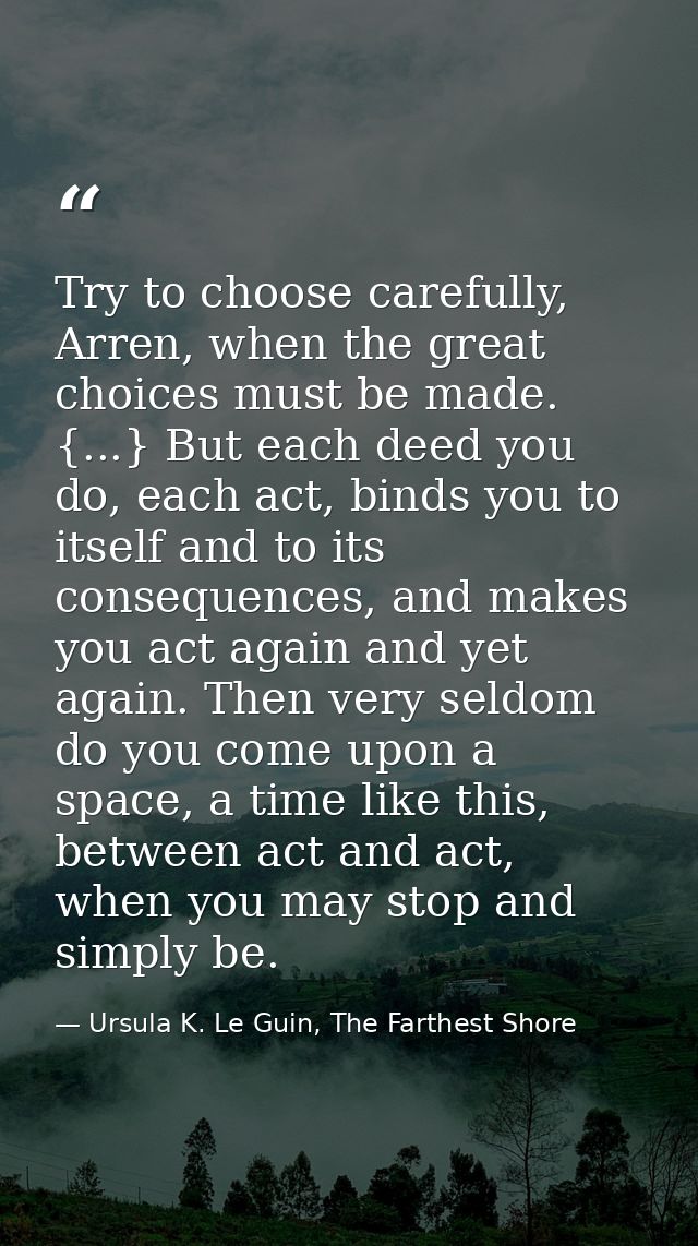 Try to choose carefully, Arren, when the great choices must be made. {...} But each deed you do, each act, binds you to  — Ursula K. Le Guin, The Farthest Shore