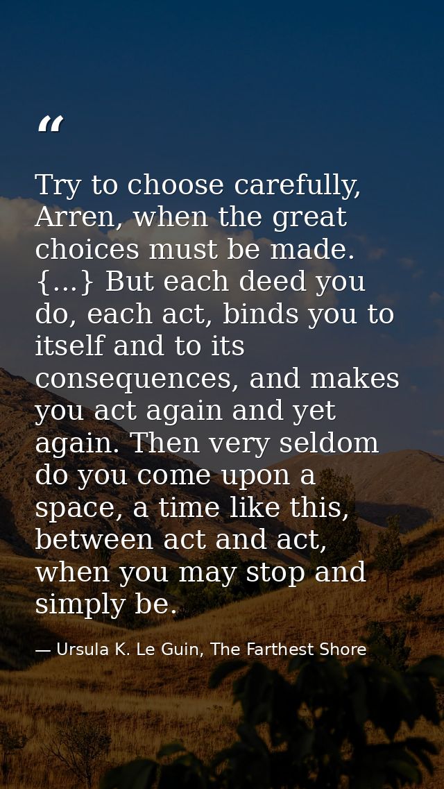 Try to choose carefully, Arren, when the great choices must be made. {...} But each deed you do, each act, binds you to  — Ursula K. Le Guin, The Farthest Shore
