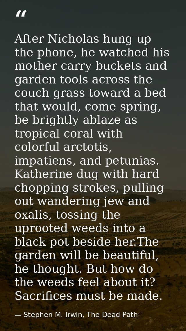 After Nicholas hung up the phone, he watched his mother carry buckets and garden tools across the couch grass toward a b — Stephen M. Irwin, The Dead Path