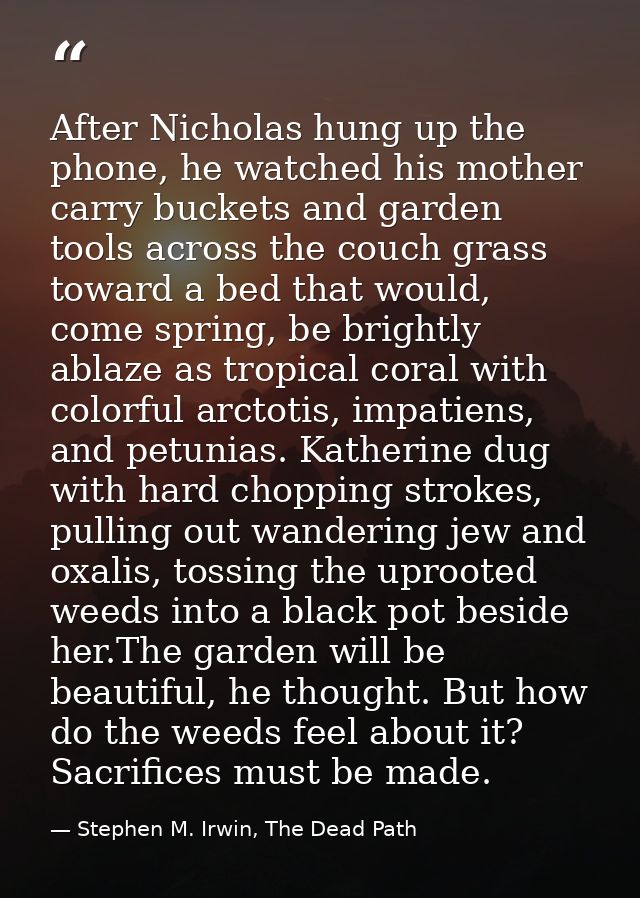 After Nicholas hung up the phone, he watched his mother carry buckets and garden tools across the couch grass toward a b — Stephen M. Irwin, The Dead Path