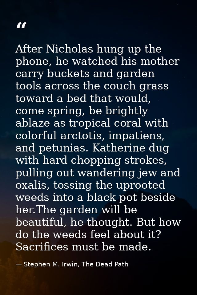 After Nicholas hung up the phone, he watched his mother carry buckets and garden tools across the couch grass toward a b — Stephen M. Irwin, The Dead Path