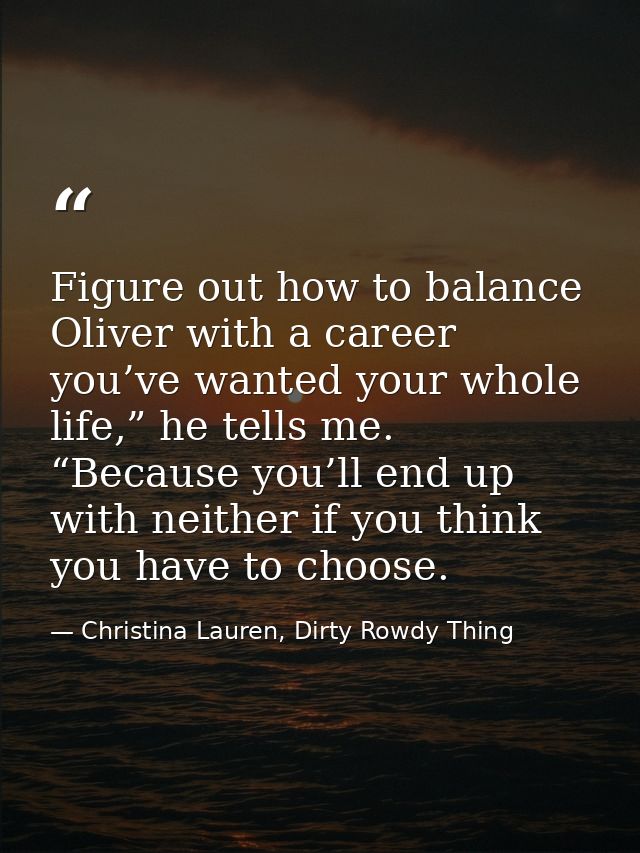 Figure out how to balance Oliver with a career you’ve wanted your whole life,” he tells me. “Because you’ll end up with  — Christina Lauren, Dirty Rowdy Thing