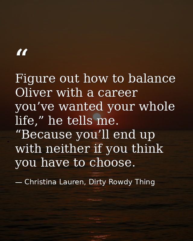 Figure out how to balance Oliver with a career you’ve wanted your whole life,” he tells me. “Because you’ll end up with  — Christina Lauren, Dirty Rowdy Thing