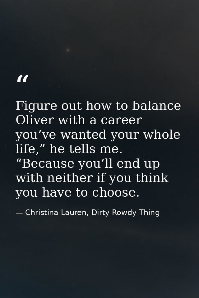 Figure out how to balance Oliver with a career you’ve wanted your whole life,” he tells me. “Because you’ll end up with  — Christina Lauren, Dirty Rowdy Thing