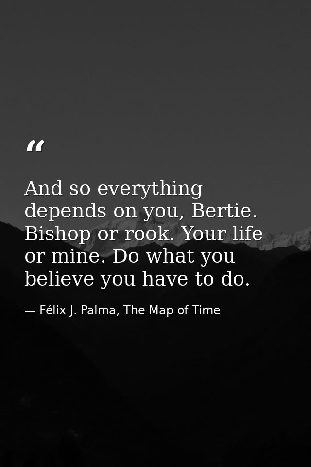 And so everything depends on you, Bertie. Bishop or rook. Your life or mine. Do what you believe you have to do. — Félix J. Palma, The Map of Time