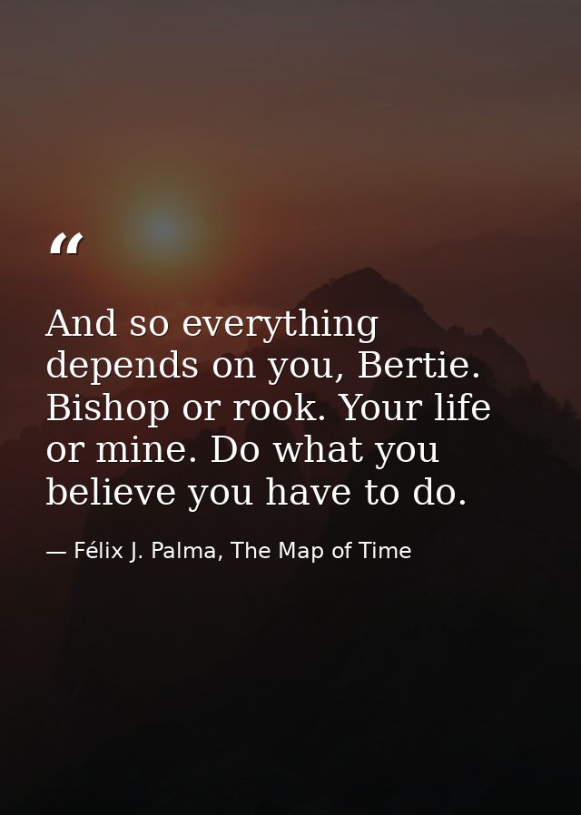 And so everything depends on you, Bertie. Bishop or rook. Your life or mine. Do what you believe you have to do. — Félix J. Palma, The Map of Time