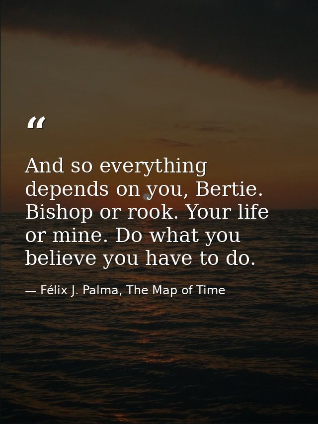And so everything depends on you, Bertie. Bishop or rook. Your life or mine. Do what you believe you have to do. — Félix J. Palma, The Map of Time