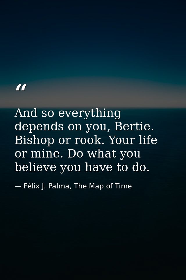 And so everything depends on you, Bertie. Bishop or rook. Your life or mine. Do what you believe you have to do. — Félix J. Palma, The Map of Time