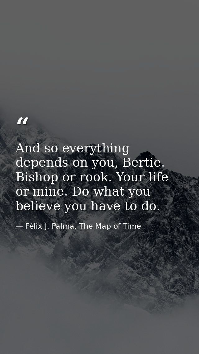 And so everything depends on you, Bertie. Bishop or rook. Your life or mine. Do what you believe you have to do. — Félix J. Palma, The Map of Time