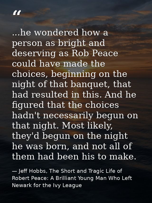 ...he wondered how a person as bright and deserving as Rob Peace could have made the choices, beginning on the night of  — Jeff Hobbs, The Short and Tragic Life of Robert Peace: A Brilliant Young Man Who Left Newark for the Ivy League