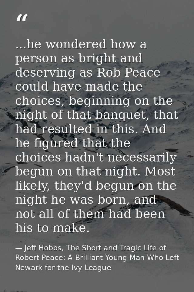 ...he wondered how a person as bright and deserving as Rob Peace could have made the choices, beginning on the night of  — Jeff Hobbs, The Short and Tragic Life of Robert Peace: A Brilliant Young Man Who Left Newark for the Ivy League
