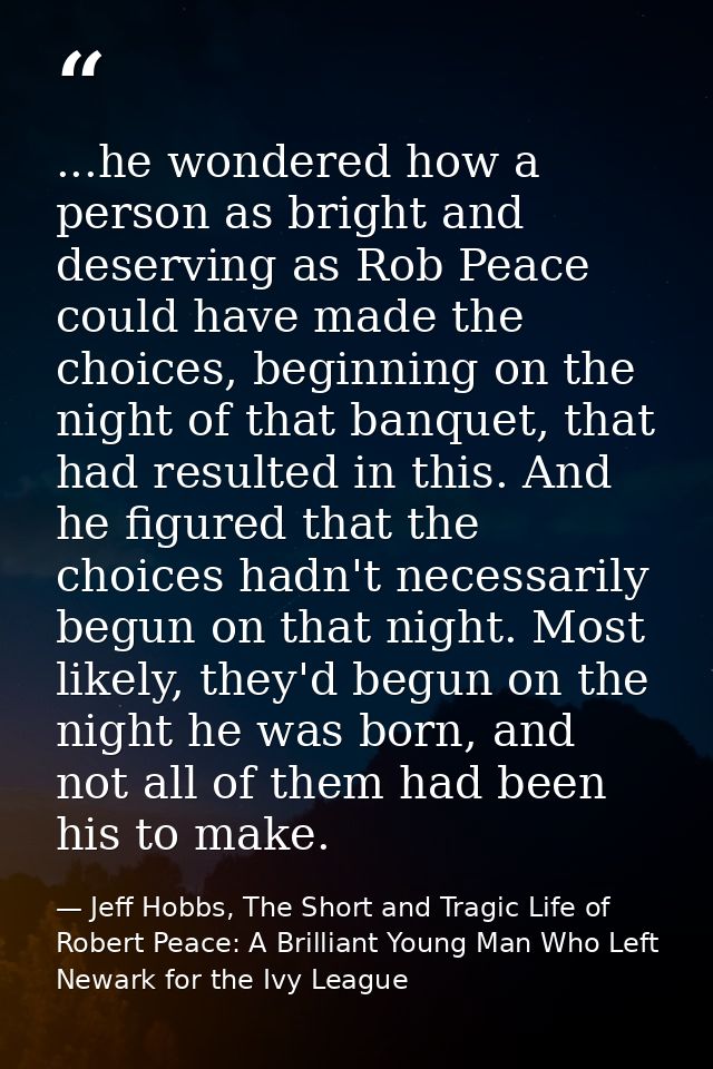...he wondered how a person as bright and deserving as Rob Peace could have made the choices, beginning on the night of  — Jeff Hobbs, The Short and Tragic Life of Robert Peace: A Brilliant Young Man Who Left Newark for the Ivy League