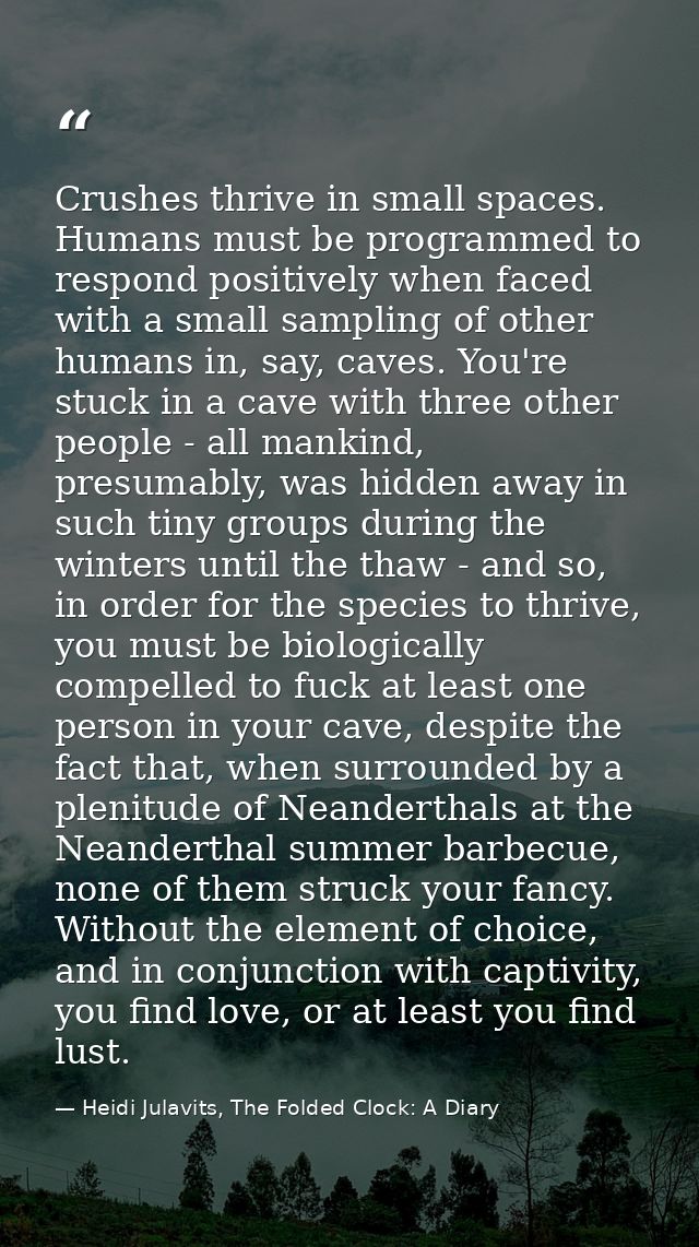 Crushes thrive in small spaces. Humans must be programmed to respond positively when faced with a small sampling of othe — Heidi Julavits, The Folded Clock: A Diary