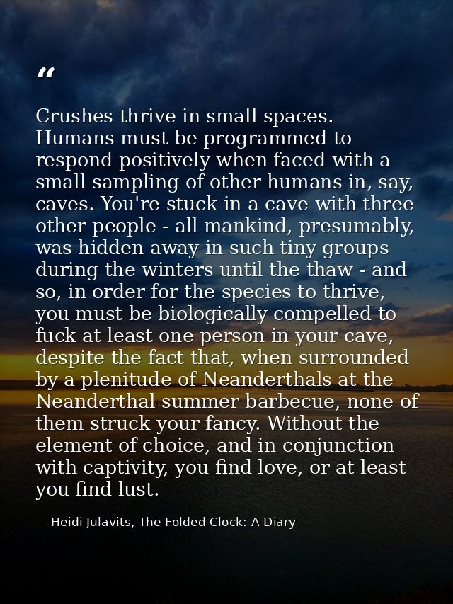 Crushes thrive in small spaces. Humans must be programmed to respond positively when faced with a small sampling of othe — Heidi Julavits, The Folded Clock: A Diary