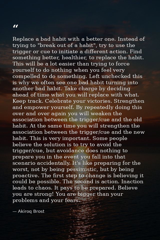 Replace a bad habit with a better one. Instead of trying to "break out of a habit", try to use the trigger or cue to ini — Akiroq Brost
