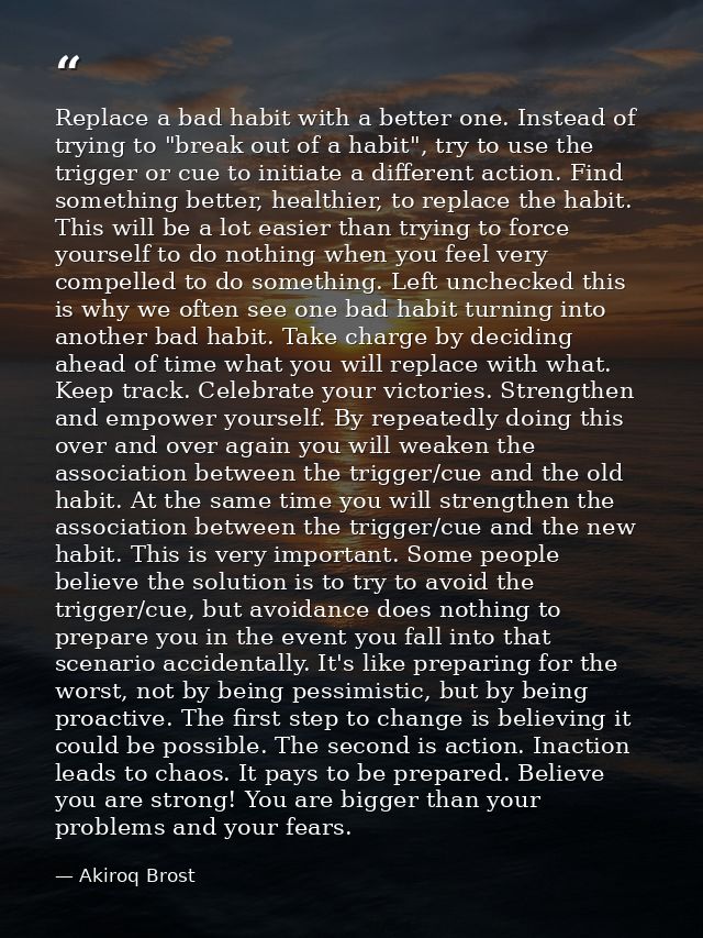 Replace a bad habit with a better one. Instead of trying to "break out of a habit", try to use the trigger or cue to ini — Akiroq Brost