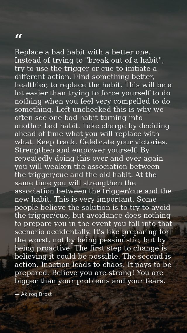 Replace a bad habit with a better one. Instead of trying to "break out of a habit", try to use the trigger or cue to ini — Akiroq Brost
