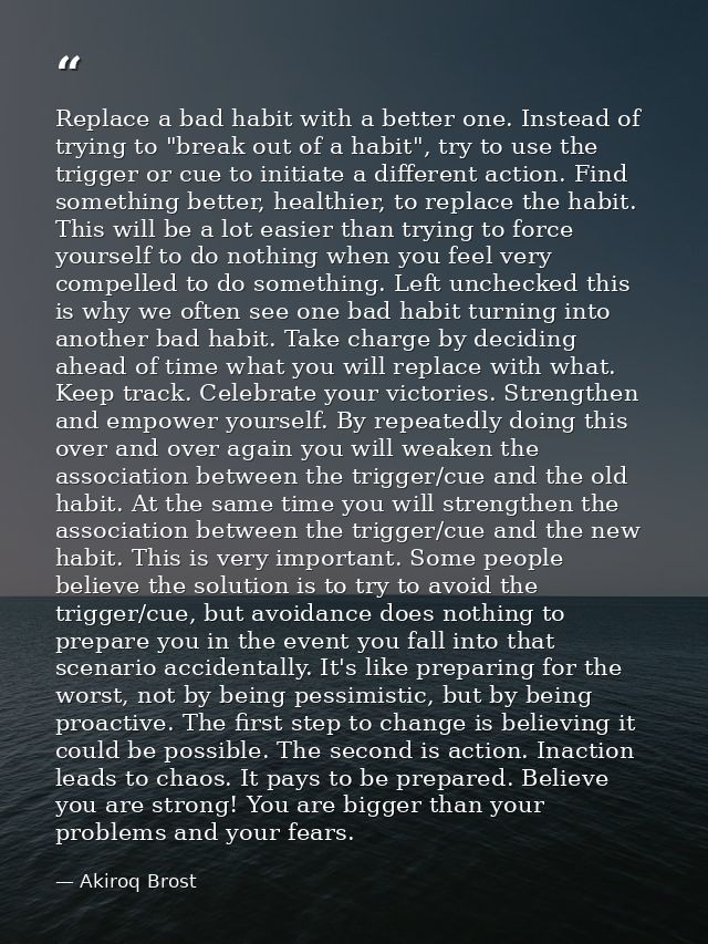 Replace a bad habit with a better one. Instead of trying to "break out of a habit", try to use the trigger or cue to ini — Akiroq Brost