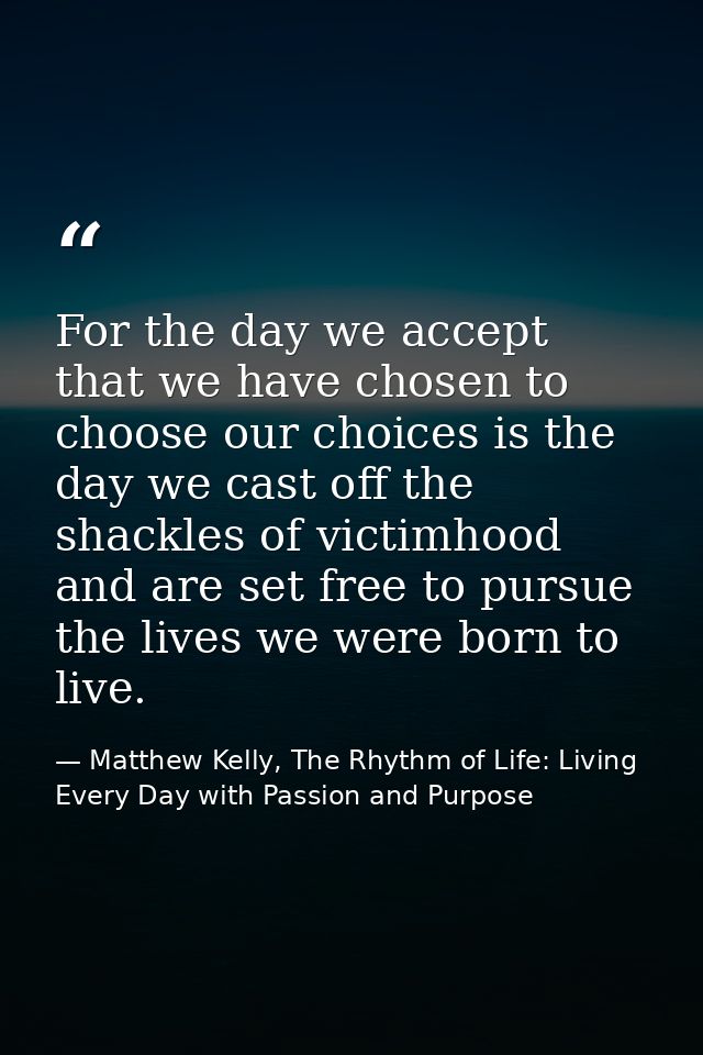 For the day we accept that we have chosen to choose our choices is the day we cast off the shackles of victimhood and ar — Matthew Kelly, The Rhythm of Life: Living Every Day with Passion and Purpose