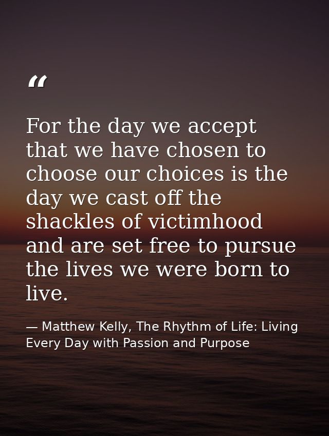 For the day we accept that we have chosen to choose our choices is the day we cast off the shackles of victimhood and ar — Matthew Kelly, The Rhythm of Life: Living Every Day with Passion and Purpose