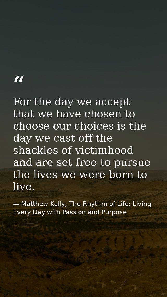 For the day we accept that we have chosen to choose our choices is the day we cast off the shackles of victimhood and ar — Matthew Kelly, The Rhythm of Life: Living Every Day with Passion and Purpose
