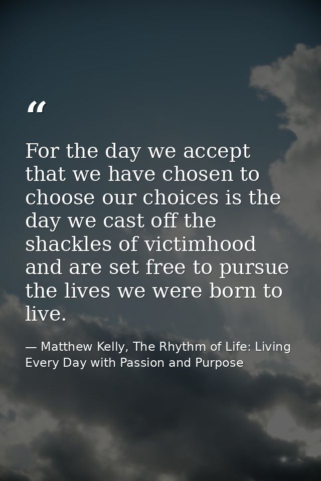 For the day we accept that we have chosen to choose our choices is the day we cast off the shackles of victimhood and ar — Matthew Kelly, The Rhythm of Life: Living Every Day with Passion and Purpose