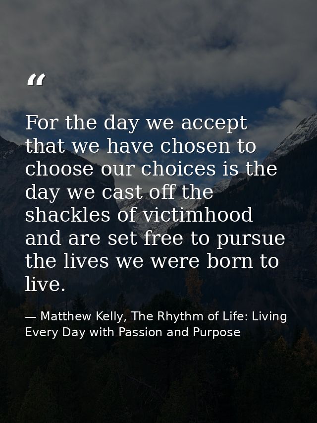 For the day we accept that we have chosen to choose our choices is the day we cast off the shackles of victimhood and ar — Matthew Kelly, The Rhythm of Life: Living Every Day with Passion and Purpose