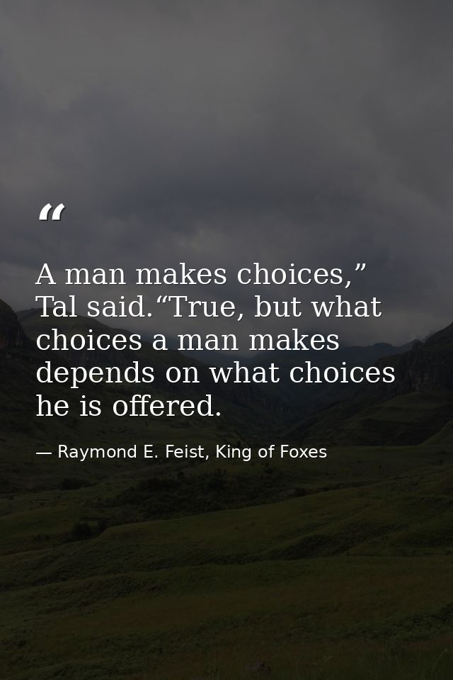 A man makes choices,” Tal said.“True, but what choices a man makes depends on what choices he is offered. — Raymond E. Feist, King of Foxes