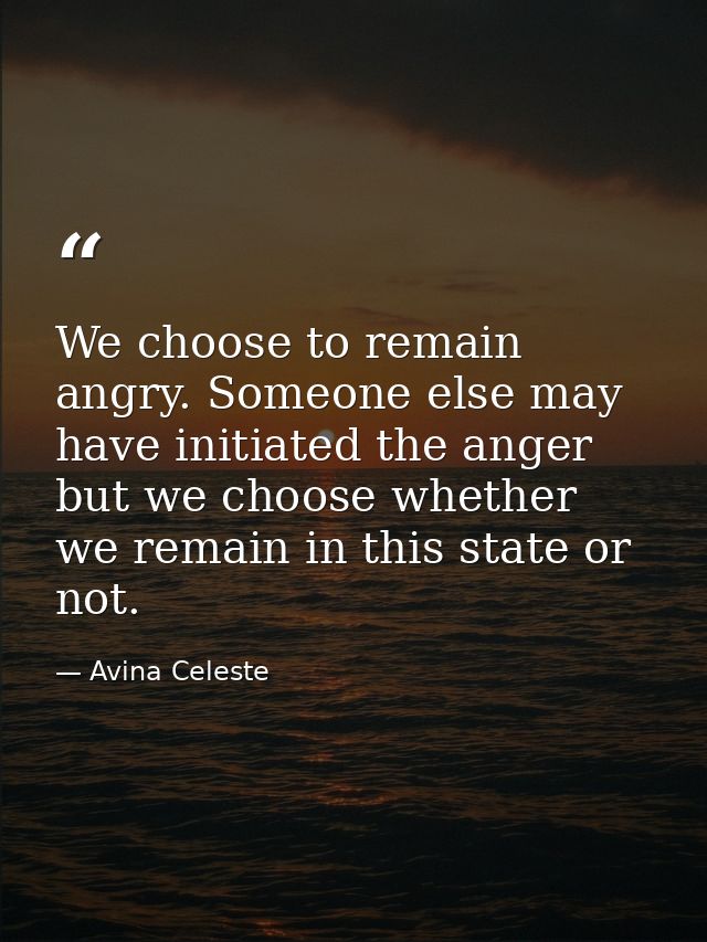 We choose to remain angry. Someone else may have initiated the anger but we choose whether we remain in this state or no — Avina Celeste