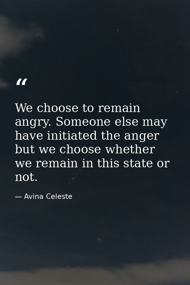 We choose to remain angry. Someone else may have initiated the anger but we choose whether we remain in this state or no — Avina Celeste