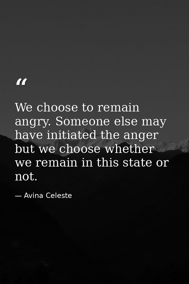 We choose to remain angry. Someone else may have initiated the anger but we choose whether we remain in this state or no — Avina Celeste