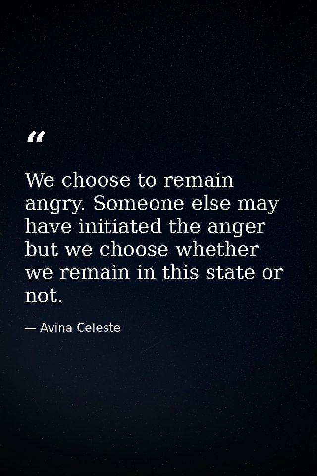 We choose to remain angry. Someone else may have initiated the anger but we choose whether we remain in this state or no — Avina Celeste
