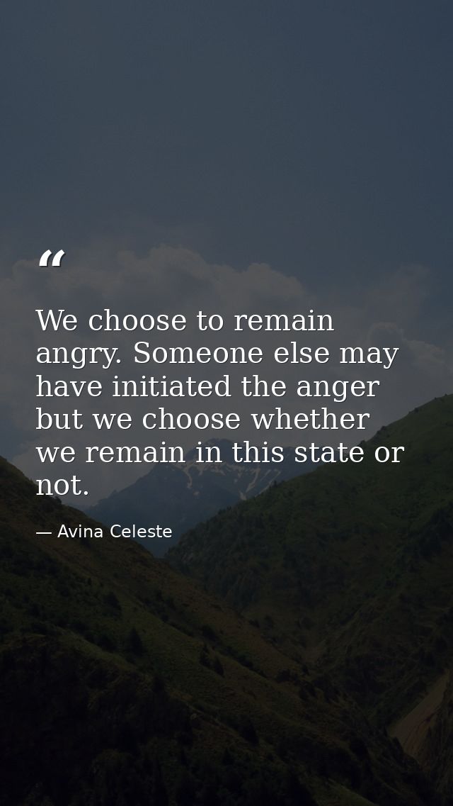 We choose to remain angry. Someone else may have initiated the anger but we choose whether we remain in this state or no — Avina Celeste