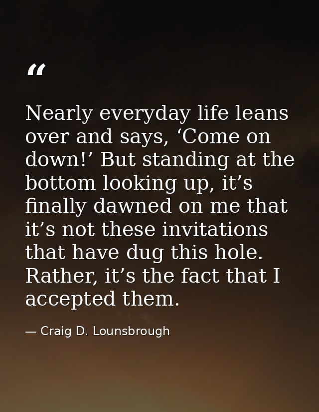 Nearly everyday life leans over and says, ‘Come on down!’ But standing at the bottom looking up, it’s finally dawned on  — Craig D. Lounsbrough
