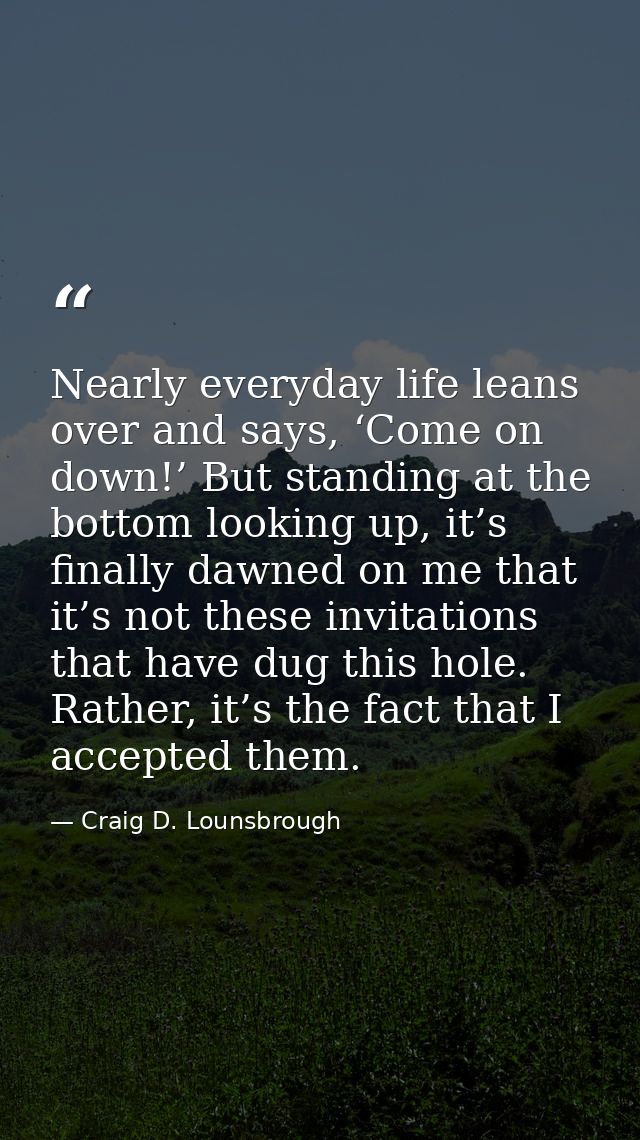 Nearly everyday life leans over and says, ‘Come on down!’ But standing at the bottom looking up, it’s finally dawned on  — Craig D. Lounsbrough