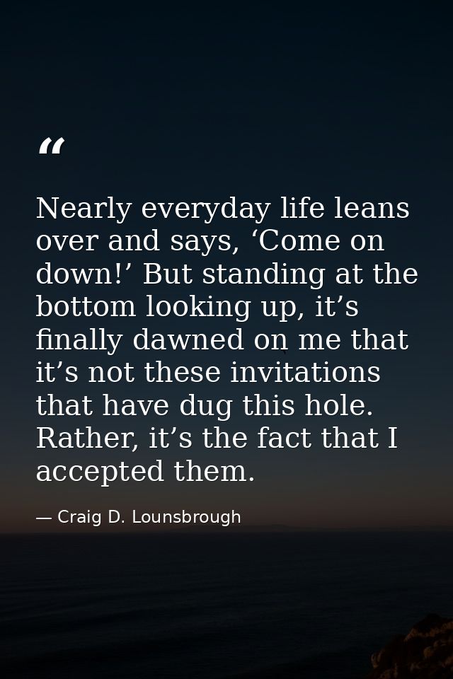 Nearly everyday life leans over and says, ‘Come on down!’ But standing at the bottom looking up, it’s finally dawned on  — Craig D. Lounsbrough