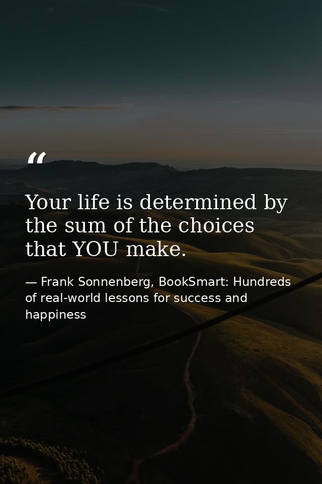 Your life is determined by the sum of the choices that YOU make. — Frank Sonnenberg, BookSmart: Hundreds of real-world lessons for success and happiness