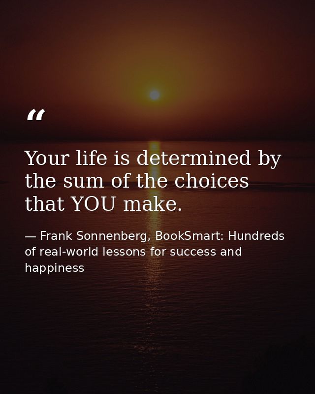 Your life is determined by the sum of the choices that YOU make. — Frank Sonnenberg, BookSmart: Hundreds of real-world lessons for success and happiness