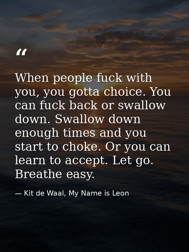 When people fuck with you, you gotta choice. You can fuck back or swallow down. Swallow down enough times and you start  — Kit de Waal, My Name is Leon